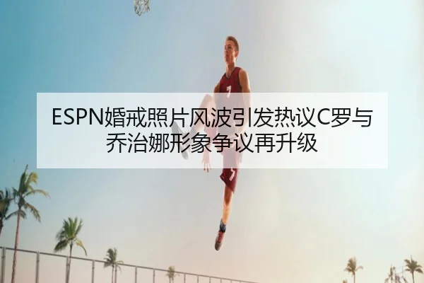 ESPN婚戒照片风波引发热议C罗与乔治娜形象争议再升级（kaiyun）