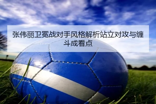 张伟丽卫冕战对手风格解析站立对攻与缠斗成看点（kaiyun）