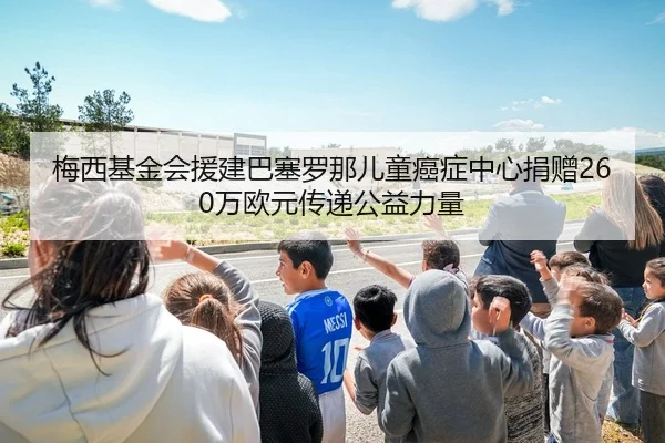 梅西基金会援建巴塞罗那儿童癌症中心捐赠260万欧元传递公益力量